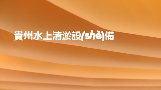 貴州水上清淤設(shè)備：解放河流，守護(hù)清水！